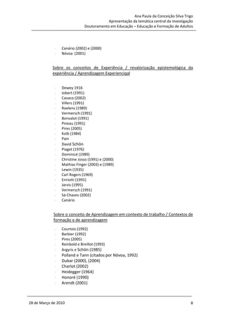 Ana Paula da Conceição Silva Trigo
                                          Apresentação da temática central da investigação
                              Doutoramento em Educação – Educação e Formação de Adultos




             -   Canário (2002) e (2000)
             -   Nóvoa (2001)


            Sobre os conceitos de Experiência / revalorização epistemológica da
            experiência / Aprendizagem Experienciqal


             -   Dewey 1916
             -   Jobert (1991)
             -   Cavaco (2002)
             -   Villers (1991)
             -   Roelens (1989)
             -   Vermersch (1991)
             -   Bonvalot (1991)
             -   Pineau (1991)
             -   Pires (2005)
             -   Kolb (1984)
             -   Pain
             -   David Schön
             -   Piaget (1976)
             -   Dominicé (1989)
             -   Christine Josso (1991) e (2000)
             -   Mathias Finger (2003) e (1989)
             -   Lewin (1935)
             -   Carl Rogers (1969)
             -   Enriotti (1991)
             -   Jarvis (1995)
             -   Vermersch (1991)
             -   Sá-Chaves (2002)
             -   Canário


             Sobre o conceito de Aprendizagem em contexto de trabalho / Contextos de
             formação e de aprendizagem
             -   Courtois (1992)
             -   Barbier (1992)
             -   Pires (2005)
             -   Reinbold e Breillot (1993)
             -   Argyris e Schön (1985)
             -   Polland e Tann (citados por Nóvoa, 1992)
             -   Dubar (2000), (2004)
             -   Charlot (2002)
             -   Heidegger (1964)
             -   Honoré (1990)
             -   Arendt (2001)



28 de Março de 2010                                                                     8
 