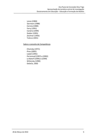 Ana Paula da Conceição Silva Trigo
                                             Apresentação da temática central da investigação
                                 Doutoramento em Educação – Educação e Formação de Adultos




             -       Lesne (1984)
             -       Sacristan (1988)
             -       Correia (1989)
             -       Ferry (1991)
             -       Canário (1999)
             -       Dodier (1995)
             -       Zeichner (1993)
             -       Tedesco (2001)


             Sobre o conceito de Competência

                 -   Chomsky (1971)
                 -   Pires (2005)
                 -   Leplat (1991)
                 -   Perrenoud (1997) e (2002)
                 -   Le Boterf (1994) e (1999)
                 -   Wittorsky (1990)
                 -   DeSeCo, 2002




28 de Março de 2010                                                                        9
 