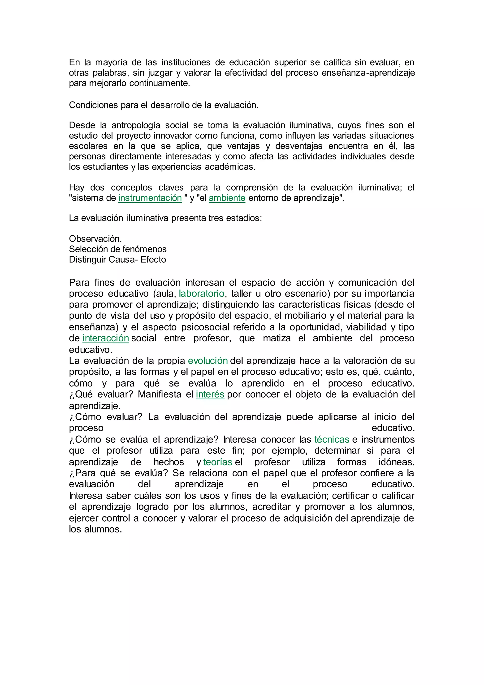 En la mayoría de las instituciones de educación superior se califica sin evaluar, en
otras palabras, sin juzgar y valorar la efectividad del proceso enseñanza-aprendizaje
para mejorarlo continuamente.
Condiciones para el desarrollo de la evaluación.
Desde la antropología social se toma la evaluación iluminativa, cuyos fines son el
estudio del proyecto innovador como funciona, como influyen las variadas situaciones
escolares en la que se aplica, que ventajas y desventajas encuentra en él, las
personas directamente interesadas y como afecta las actividades individuales desde
los estudiantes y las experiencias académicas.
Hay dos conceptos claves para la comprensión de la evaluación iluminativa; el
"sistema de instrumentación " y "el ambiente entorno de aprendizaje".
La evaluación iluminativa presenta tres estadios:
Observación.
Selección de fenómenos
Distinguir Causa- Efecto
Para fines de evaluación interesan el espacio de acción y comunicación del
proceso educativo (aula, laboratorio, taller u otro escenario) por su importancia
para promover el aprendizaje; distinguiendo las características físicas (desde el
punto de vista del uso y propósito del espacio, el mobiliario y el material para la
enseñanza) y el aspecto psicosocial referido a la oportunidad, viabilidad y tipo
de interacción social entre profesor, que matiza el ambiente del proceso
educativo.
La evaluación de la propia evolución del aprendizaje hace a la valoración de su
propósito, a las formas y el papel en el proceso educativo; esto es, qué, cuánto,
cómo y para qué se evalúa lo aprendido en el proceso educativo.
¿Qué evaluar? Manifiesta el interés por conocer el objeto de la evaluación del
aprendizaje.
¿Cómo evaluar? La evaluación del aprendizaje puede aplicarse al inicio del
proceso educativo.
¿Cómo se evalúa el aprendizaje? Interesa conocer las técnicas e instrumentos
que el profesor utiliza para este fin; por ejemplo, determinar si para el
aprendizaje de hechos y teorías el profesor utiliza formas idóneas.
¿Para qué se evalúa? Se relaciona con el papel que el profesor confiere a la
evaluación del aprendizaje en el proceso educativo.
Interesa saber cuáles son los usos y fines de la evaluación; certificar o calificar
el aprendizaje logrado por los alumnos, acreditar y promover a los alumnos,
ejercer control a conocer y valorar el proceso de adquisición del aprendizaje de
los alumnos.
 