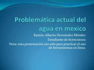 Problemática actual del agua en mexico Ramón Alberto Hernández Méndez  Estudiante de licenciatura Nota: esta presentación eso solo para practicar el uso de herramientas en línea. 