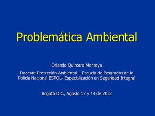 Problemática Ambiental

                 Orlando Quintero Montoya
 Docente Protección Ambiental – Escuela de Posgrados de la
Policía Nacional ESPOL– Especialización en Seguridad Integral


            Bogotá D.C., Agosto 17 y 18 de 2012
 