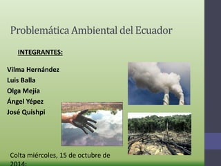 Problemática Ambiental del Ecuador 
INTEGRANTES: 
Vilma Hernández 
Luis Balla 
Olga Mejía 
Ángel Yépez 
José Quishpi 
Colta miércoles, 15 de octubre de 
2014: 
 