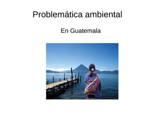Problemática ambiental
En Guatemala
 