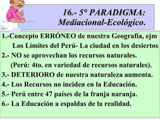 16.- 5° PARADIGMA:   Mediacional-Ecológico . 1.-Concepto ERRÓNEO de nuestra Geografía, ejm Los Límites del Perú- La ciudad en los desiertos 2.- NO se aprovechan los recursos naturales. (Perú: 4to. en variedad de recursos naturales). 3.- DETERIORO de nuestra naturaleza aumenta. 4.- Los Recursos no inciden en la Educación. 5.- Perú entre 47 países de la franja naranja.  6.- La Educación a espaldas de la realidad.  