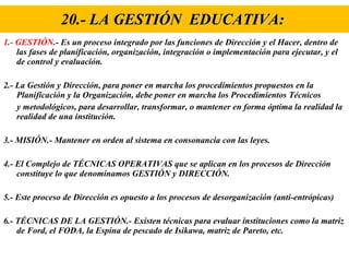 20.-  LA GESTIÓN  EDUCATIVA:   1.- GESTIÓN .- Es un proceso integrado por las funciones de Dirección y el Hacer, dentro de las fases de planificación, organización, integración o implementación para ejecutar, y el de control y evaluación. 2.- La Gestión y Dirección, para poner en marcha los procedimientos propuestos en la Planificación y la Organización, debe poner en marcha los Procedimientos Técnicos y metodológicos, para desarrollar, transformar, o mantener en forma óptima la realidad la realidad de una institución. 3.- MISIÓN.- Mantener en orden al sistema en consonancia con las leyes. 4.- El Complejo de TÉCNICAS OPERATIVAS que se aplican en los procesos de Dirección constituye lo que denominamos GESTIÓN y DIRECCIÓN. 5.- Este proceso de Dirección es opuesto a los procesos de desorganización (anti-entrópicas) 6.- TÉCNICAS DE LA GESTIÓN.- Existen técnicas para evaluar instituciones como la matriz de Ford, el FODA, la Espina de pescado de Isikawa, matriz de Pareto, etc. 