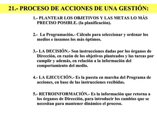 21.- PROCESO DE ACCIONES DE UNA GESTIÓN: 1.- PLANTEAR LOS OBJETIVOS Y LAS METAS LO MÁS PRECISO POSIBLE. (la planificación). 2.-  La Programación.- Cálculo para seleccionar y ordenar los medios e insumos los más óptimos. 3.- LA DECISIÓN.- Son instrucciones dadas por los órganos de Dirección, en razón de los objetivos planteados y las tareas por cumplir y además, en relación a la información del comportamiento del medio. 4.- LA EJECUCIÓN.- Es la puesta en marcha del Programa de acciones, en base de las instrucciones recibidas. 5.- RETROINFORMACIÓN.- Es la información que retorna a los órganos de Dirección, para introducir los cambios que se necesitan para mantener dinámico el proceso. 