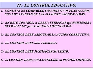 22.- EL CONTROL EDUCATIVO. 1.- CONSISTE EN COMPARAR, LOS OBJETIVOS PLANTEADOS, CON LOS AVANCES DE LAS ACCIONES PROGRAMADAS. 2.- EN ESTE CONTROL, se DEBEN VERIFICAR las OMISIONES y DEFICIENCIAS para la RETROALIMENTACIÓN. 3.- EL CONTROL DEBE ASEGURAR LA ACCIÓN CORRECTIVA. 4.- EL CONTROL DEBE SER FLEXIBLE. 5.- EL CONTROL DEBE JUSTIFICAR SU COSTO. 6.- El CONTROL DEBE CONCENTRARSE en PUNTOS CRÍTICOS. 