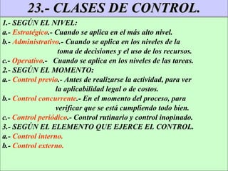 23.- CLASES DE CONTROL. 1.- SEGÚN EL NIVEL:  a.-  Estratégico .- Cuando se aplica en el más alto nivel. b.-  Administrativo .- Cuando se aplica en los niveles de la toma de decisiones y el uso de los recursos. c.-  Operativo .-  Cuando se aplica en los niveles de las tareas. 2.- SEGÚN EL MOMENTO: a.-  Control previo .- Antes de realizarse la actividad, para ver la aplicabilidad legal o de costos. b.-  Control concurrente .- En el momento del proceso, para verificar que se está cumpliendo todo bien. c.-  Control periódico .- Control rutinario y control inopinado. 3.- SEGÚN EL ELEMENTO QUE EJERCE EL CONTROL. a.-  Control interno. b.-  Control externo. 