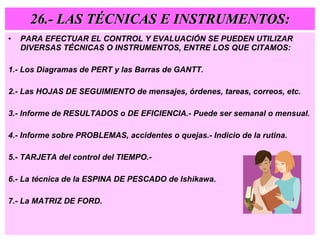 26.- LAS TÉCNICAS E INSTRUMENTOS: PARA EFECTUAR EL CONTROL Y EVALUACIÓN SE PUEDEN UTILIZAR DIVERSAS TÉCNICAS O INSTRUMENTOS, ENTRE LOS QUE CITAMOS: 1.- Los Diagramas de PERT y las Barras de GANTT. 2.- Las HOJAS DE SEGUIMIENTO de mensajes, órdenes, tareas, correos, etc. 3.- Informe de RESULTADOS o DE EFICIENCIA.- Puede ser semanal o mensual. 4.- Informe sobre PROBLEMAS, accidentes o quejas.- Indicio de la rutina. 5.- TARJETA del control del TIEMPO.- 6.- La técnica de la ESPINA DE PESCADO de Ishikawa. 7.- La MATRIZ DE FORD. 