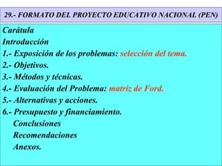 29.- FORMATO DEL PROYECTO EDUCATIVO NACIONAL (PEN) Carátula Introducción 1.- Exposición de los problemas:  selección del tema. 2.- Objetivos. 3.- Métodos y técnicas. 4.- Evaluación del Problema:  matriz de Ford. 5.- Alternativas y acciones. 6.- Presupuesto y financiamiento. Conclusiones Recomendaciones Anexos. 