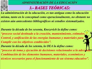 3.- BASES TEÓRICAS: La administración de la educación, es tan antigua como la educación misma, tanto en lo conceptual como operacionalmente, no obstante no existen aún antecedentes bibliográficos ni estudios sistematizados. Durante la década de los sesenta, Knezevich la define como: “ proceso social destinado a la creación, mantenimiento, estímulos, Control, y unificación de las energías humanas y materiales para Cumplir con los objetivos establecidos”. Durante la década de los setenta, la OEA la define como: “ proceso de toma y ejecución de decisiones relacionados a la adecuada Combinación de los elementos humanos, materiales, económicos y técnicos necesarios para el funcionamiento de un sistema educativo”.  ADMINISTRACIÓN DE LA EDUCACIÓN 