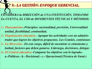 9.- LA GESTIÓN: ENFOQUE GERENCIAL.  CONSIDERA la DIRECCIÓN de UNA INSTITUCIÓN, TOMANDO En CUENTA, EL USO de DIFERENTES TÉCNICAS Y MÉTODOS: 1.- Planeamiento .-Principios: racionalidad, previsión, Universalidad unidad, flexibilidad, continuidad.  2.- Organización educativa.-  Agrupar las actividades con un adminis- trador que logren los objetivos propuestos. Los Comités, comisiones 3.- La Dirección.-  En este cargo, difícil de encontrar es entusiasmo y lealtad, factores que deben ganarse. Liderazgo, decisiones, delegar.   4.-   El Control educativo.- Comparar los objetivos con lo logrado.- a.-Políticas.- b.- Decisional.- c.- Operacional.(Técnica de Gantt ) 