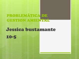 PROBLEMÁTICA DE
GESTION AMIENTAL
Jessica bustamante
10-5
 