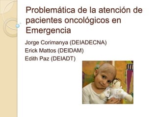 Problemática de la atención de
pacientes oncológicos en
Emergencia
Jorge Corimanya (DEIADECNA)
Erick Mattos (DEIDAM)
Edith Paz (DEIADT)

 