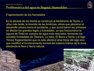 Cátedra Van der Hammen

     Problemática del agua en Bogotá: Humedales

     Fragmentación de los Humedales

     En la década de los treinta se construyó al Aeródromo de Techo, y
     años más tarde, la Avenida de las Américas, obras que jalonaron el
     desarrollo urbano hacia el occidente, y que quizá fueron las primeras
     en afectar los grandes lagos y humedales, ya que fraccionaron la
     laguna de Tintal en cuerpos de agua más reducidos, formando los
     actuales humedales de Tibanica, La Vaca, El Burro y Techo y el lago
     Timiza, fragmentación que no sólo afectó el área física del lago sino
     que modificó el funcionamiento normal del sistema hídrico de la zona,
     afectando la flora y fauna natural.

     .




Julio Fierro Morales
Código 296249
 