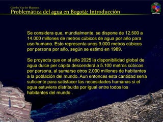Cátedra Van der Hammen
     Problemática del agua en Bogotá: Introducción


                 Se considera que, mundialmente, se dispone de 12.500 a
                 14.000 millones de metros cúbicos de agua por año para
                 uso humano. Esto representa unos 9.000 metros cúbicos
                 por persona por año, según se estimó en 1989.

                 Se proyecta que en el año 2025 la disponibilidad global de
                 agua dulce per cápita descenderá a 5.100 metros cúbicos
                 por persona, al sumarse otros 2.000 millones de habitantes
                 a la población del mundo. Aun entonces esta cantidad sería
                 suficiente para satisfacer las necesidades humanas si el
                 agua estuviera distribuida por igual entre todos los
                 habitantes del mundo .



Julio Fierro Morales
Código 296249
 