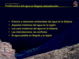 Cátedra Van der Hammen

     Problemática del agua en Bogotá: Introducción




          •    Entorno y relaciones ambientales del agua en la Sabana
          •    Aspectos históricos del agua en la región
          •    Los usos modernos del agua en la Sabana
          •    Las interrelaciones, los conflictos
          •    El agua potable en Bogotá y la región




Julio Fierro Morales
Código 296249
 