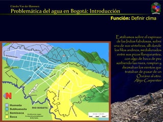 Cátedra Van der Hammen

     Problemática del agua en Bogotá: Introducción
                                              Función: Definir clima



                                                Estábamos sobre el espinazo
                                                 de las Indias fabulosas, sobre
                                               una de sus vértebras, allí donde
                                               los filos andinos, medialunados
                                                 entre sus picos flanqueantes,
                                                       con algo de boca de pez
                                                sorbiendo las nives, rompían y
                                                     diezmaban los vientos que
                                                       trataban de pasar de un
                                                               Oceáno al otro.
                                                            Alejo Carpentier




Julio Fierro Morales
Código 296249
 