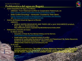 Cátedra Van der Hammen

       Problemática del agua en Bogotá
   •     Sobre Geopolítica del Agua y Conflictos:
          – UNESCO: From Potencial Conflict to Cooperation Potenciual, en
             http://www.unesco.org/water/wwap/pccp/about.shtml
          – Water Conflict Chronology – Introduction, Compiled by: Peter Gleick,
             Pacific Institute for Studies in Development, Environment, and Security,
             ,en http://www.worldwater.org/conflictIntro.htm
   •     Acerca del Estado Actual del Agua en el Mundo:
          – UNESCO:
               • WORLD WATER RESOURCES AND THEIR USE a joint SHI/UNESCO product,
                  Prof. Igor A. Shiklomanov, en
                  http://webworld.unesco.org/water/ihp/db/shiklomanov/index.shtml
   •     Referencias y Estudios de Casos
          – En Medio Oriente:
                 •   Geopolitics of Water By Paul Michael Wihbey and Ilan Berman,
                     www.israeleconomy.org/strat10/strat10.htm
                 • Israeli water policy in a regional context of conflict:
                   prospects for sustainable development for Israelis and Palestinians? By Stefan Deconinck,
                   Centre for Sustainable Development - Ghent University
                   (Belgium)http://waternet.rug.ac.be/waterpolicy.htm
           –   En Europa:
                 •   El Río Rin:
                 •   La experiencia neerlandesa: The politics of design:Balancing interests in water-based large
                     technical systems in the Netherlands in the twentieth century, por Cornelis Disco & Erik
                     van der Vleuten, disponible en www.delft2001.tudelft.nl/paper%20files/paper1042.doc



Julio Fierro Morales
Código 296249
 