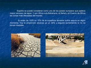 Situación en España respecto de Europa y el resto del mundo

             España se puede considerar como uno de los países europeos que padece
     mayor escasez de agua. Y son África sub-Sahariana, el Sahel y el Cuerno de África
     las zonas más afectadas del mundo.

            Si antes de 1970 un 15% de la superficie terrestre sufría sequía en algún
     momento, hoy la proporción alcanza ya un 30% y seguirá aumentando si no se
     toman medidas.
 