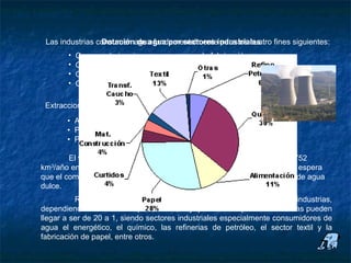 Uso industrial

       Las industrias consumen agua fundamentalmenteindustriales
                       Dotación de agua por sectores para los cuatro fines siguientes:
             •   Como materia prima en un proceso de fabricación.
             •   Como forma de transporte.
             •   Como elemento de transferencia de calor.
             •   Como contenedor de vertidos industriales.

       Extracciones de agua destinadas a la industria:
             • A nivel mundial: 22% del uso total de agua.
             • Países de renta elevada: 59% del uso total de agua.
             • Países de renta baja: 8% del uso total de agua.

              El volumen anual de agua utilizada por la industria se elevará de 752
      km3/año en 1995 a una cifra estimativa de 1.170 km3/año en el 2025. Y se espera
      que el componente industrial represente un 24% del total de la extracción de agua
      dulce.
                Respecto a a la variabilidad en las dotaciones de agua en las industrias,
      dependiendo del sector de que se trate, hay que resaltar que las diferencias pueden
      llegar a ser de 20 a 1, siendo sectores industriales especialmente consumidores de
      agua el energético, el químico, las refinerias de petróleo, el sector textil y la
      fabricación de papel, entre otros.
 