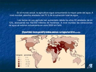 Uso agrícola


           En el mundo actual, la agricultura sigue consumiendo la mayor parte del agua. A
    nivel mundial, absorbe alrededor del 70 % de la extracción total de agua.

            Las tierras de uso agrícola han aumentado desde los años 60 alrededor de un
    12%, alcanzando los 150.000 millones de hectáreas. A nivel mundial, las extracciones
    de agua se estiman actualmente en unos 5000 km3/año.


                Superficie riego en diferentes países a nivel mundial
                 Papel del de regadío y extracciones de agua en el mundo
 