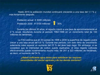 Futuro del agua y el regadío

            Hasta 2015 la población mundial continuará creciendo a una tasa del 1,1 % y
    más lentamente después.

            Población actual  6000 millones
            Población 2030  8100 millones         30%

            Durante los últimos 30 años, el regadío creció a una tasa de aproximadamente el
     2 % anual, resultando durante el período 1962-1998 en un incremento total de 100
     millones de hectáreas.

             La FAO estima que en 93 países de 1998 a 2030 la superficie de regadío podrá
     crecer a una tasa anual del 0,6 %. Durante ese período, con este ritmo de crecimiento
     solamente cabe esperar un aumento del 23 % del área bajo riego. Sin embargo, si se
     considera que la intensidad de cultivo puede duplicarse, el área regada cultivada
     efectivamente puede incrementarse mucho más: de 241 a 323 millones de hectáreas,
     es decir, un aumento del 34 %.
               ¿Habrá suficiente agua dulce para satisfacer las mayores
               necesidades del sector agrícola y de los demás sectores?
 