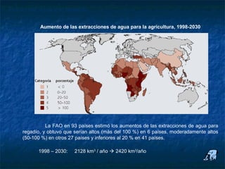 Futuro del agua y el regadío

            Aumento de las extracciones de agua para la agricultura, 1998-2030




               La FAO en 93 países estimó los aumentos de las extracciones de agua para
     regadío, y obtuvo que serían altos (más del 100 %) en 6 países, moderadamente altos
     (50-100 %) en otros 27 países y inferiores al 20 % en 41 países.

           1998 – 2030:    2128 km3 / año  2420 km3/año
 