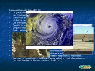 Efectos de la desertización
   Las consecuencias dependen de:
   •  La gravedad de la degradación y su extensión;
   •  Las condiciones climáticas del momento.
   •  la situación económica de las poblaciones afectadas;
   •  el nivel de desarrollo del país.
   •  Los principales efectos son:
   •  Pérdida de suelos por erosión eólica e hídrica.
   •  Empobrecimiento químico del suelo.
   •  Reducción del nivel de agua del subsuelo.
   •  Alteración general del ciclo hidrológico.
   •  Menor regeneración natural de plantas.
   •  Reducción de la productividad de los ecosistemas
   •  Pérdida de la diversidad.
   •  Descenso de los niveles de aguas subterráneas.
   •  Mayor salinización.
   •  Mayor explotación de RRNN.  Agotamiento, emigración población.
   •  Cuanto más subdesarrollado  mayores consecuencias
   •  Agrava el impacto de las catástrofes climáticas y políticas.
   •  Afecta a la salud: incrementa las enfermedades respiratorias, infecciosas…
   •  Por tanto: la desertificación está ligada a casi todos los principales problemas
      (pobreza, hambre, epidemias, cambios climáticos…)
 