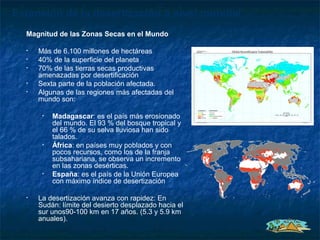 Extensión de la desertización a nivel mundial
  Magnitud de las Zonas Secas en el Mundo

  •   Más de 6.100 millones de hectáreas
  •   40% de la superficie del planeta
  •   70% de las tierras secas productivas
      amenazadas por desertificación
  •   Sexta parte de la población afectada.
  •   Algunas de las regiones más afectadas del
      mundo son:

       •   Madagascar: es el país más erosionado
           del mundo. El 93 % del bosque tropical y
           el 66 % de su selva lluviosa han sido
           talados.
       •   África: en países muy poblados y con
           pocos recursos, como los de la franja
           subsahariana, se observa un incremento
           en las zonas desérticas.
       •   España: es el país de la Unión Europea
           con máximo índice de desertización

  •   La desertización avanza con rapidez: En
      Sudán: límite del desierto desplazado hacia el
      sur unos90-100 km en 17 años. (5.3 y 5.9 km
      anuales).
 