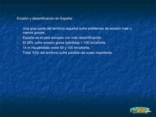 Situación en España

     Erosión y desertificación en España:

     •   Una gran parte del territorio español sufre problemas de erosión más o
         menos graves.
     •   España es el país europeo con más desertificación.
     •   El 26% sufre erosión grave (pérdidas > 100 tm/añoHa.
     •   14 m Ha:pérdidas entre 50 y 100 tm/añoHa.
     •   Total: 53% del territorio sufre pérdida del suelo importante.
 