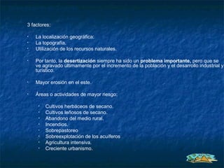Desertización en España

      3 factores:

      •   La localización geográfica:
      •   La topografía.
      •   Utilización de los recursos naturales.

      •   Por tanto, la desertización siempre ha sido un problema importante, pero que se
          ve agravado últimamente por el incremento de la población y el desarrollo industrial y
          turístico.

      •   Mayor erosión en el este.

      •   Áreas o actividades de mayor riesgo:

           •   Cultivos herbáceos de secano.
           •   Cultivos leñosos de secano.
           •   Abandono del medio rural.
           •   Incendios.
           •   Sobrepastoreo
           •   Sobreexplotación de los acuíferos
           •   Agricultura intensiva.
           •   Creciente urbanismo.
 