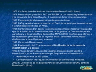 Programas de protección

   •   1977: Conferencia de las Naciones Unidas sobre Desertificación (kenia).
   •   1979: Desarrollo por parte de la FAO y el PNUMA de una metodología de evaluación
       y de cartografía de la desertificación  mapamundi de las zonas amenazadas.
   •   1985: Proyecto regional de conservación de suelos en África.
   •   1990: FAO y expertos africanos elaboran un Plan internacional para la conservación
       y la rehabilitación de tierras en Africa.
   •   1991: Conferencia de Den Bosch: se definieron los principios rectores y los grandes
       ejes de actividad de un Marco Internacional de Programas de Cooperación para la
       Agricultura y el Desarrollo Rural Sostenibles (MIPC/ADRS), diseñado para atender a
       las necesidades prioritarias de las regiones áridas, semiáridas y subhúmedas
       afectadas por la desertificación y la sequía.
   •   1992: Cumbre de Río de Janeiro.
   •   1994: Proclamación del 17 de junio como el Día Mundial de lucha contra la
       desertificación y la sequía.
   •   1996: Firma de la Convención de las Naciones Unidas de Lucha Contra la
       Desertificación en los Países Afectados por Sequía Grave o Desertificación.
         •  Ratificada por más de 190 países.
         •  La desertificación y la sequía son problemas de dimensiones mundiales.
   •   2000: IV Conferencia de los Estados Parte de la Convención de la ONU contra la
       Desertización (Bonn).
 