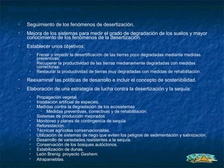 Medidas protectoras
  •   Seguimiento de los fenómenos de desertización.
  •   Mejora de los sistemas para medir el grado de degradación de los suelos y mayor
      conocimiento de los fenómenos de la desertización.
  •   Establecer unos objetivos:
       •   Frenar o impedir la desertificación de las tierras poco degradadas mediante medidas
           preventivas;
       •   Recuperar la productividad de las tierras medianamente degradadas con medidas
           correctoras;
       •   Restaurar la productividad de tierras muy degradadas con medidas de rehabilitación.
  •   Reexaminar las políticas de desarrollo e incluir el concepto de sostenibilidad.
  •   Elaboración de una estrategia de lucha contra la desertización y la sequía:
       •   Propagación vegetal.
       •   Instalación artificial de especies.
       •   Medidas contra la degradación de los ecosistemas
             •   Medidas preventivas, correctivas y de rehabilitación.
       •   Sistemas de producción mejorados
       •   Monitoreo y planes de contingencia de sequía
       •   Reforestación.
       •   Técnicas agrícolas conservacionistas.
       •   Utilización de sistemas de riego que eviten los peligros de sedimentación y salinización.
       •   Desarrollo de variedades resistentes a la sequía.
       •   Conservación de los bosques autóctonos.
       •   Estabilización de dunas.
       •   León Brenig: proyecto Geshem.
       •   Atrapanieblas.
 