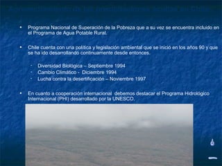 Aprovechamiento de las precipitaciones ocultas en Chile

   •   Programa Nacional de Superación de la Pobreza que a su vez se encuentra incluido en
       el Programa de Agua Potable Rural.


   •   Chile cuenta con una política y legislación ambiental que se inició en los años 90 y que
       se ha ido desarrollando continuamente desde entonces.

        •   Diversidad Biológica – Septiembre 1994
        •   Cambio Climático - Diciembre 1994
        •   Lucha contra la desertificación – Noviembre 1997


   •   En cuanto a cooperación internacional debemos destacar el Programa Hidrológico
       Internacional (PHI) desarrollado por la UNESCO.
 