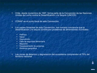 Aprovechamiento de las precipitaciones ocultas en Chile

     •   Chile, desde noviembre de 1997, forma parte de la Convención de las Naciones
         Unidas de Lucha contra la Desertificación y la Sequía (UNCCD)

     •   CONAF es el punto focal de esta Convención.

     •   Los países firmantes de esta Convención, han tomado conciencia que la
         desertificación y la sequía constituyen problemas de dimensiones mundiales:

          •   Pobreza
          •   Salud
          •   Desnutrición
          •   Falta de seguridad alimentaria
          •   Migración
          •   Desplazamiento de personas
          •   Dinámica geográfica


     •   Las zonas de deterioro y degradación del ecosistema comprenden el 75% del
         territorio nacional.
 