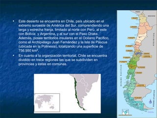 Localización


   •   Este desierto se encuentra en Chile, país ubicado en el
       extremo suroeste de América del Sur, comprendiendo una
       larga y estrecha franja, limitado al norte con Perú, al este
       con Bolivia y Argentina, y al sur con el Paso Drake.
       Además, posee territorios insulares en el Océano Pacífico,
       como el Archipiélago Juan Fernández y la Isla de Pascua
       (ubicada en la Polinesia), totalizando una superficie de
       756.950 km².
   •   En cuanto a la organización territorial, Chile se encuentra
       dividido en trece regiones las que se subdividen en
       provincias y éstas en comunas.
 