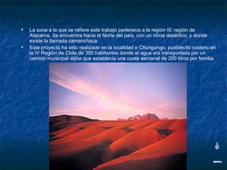 El desierto de Atacama y Chungungo


    • La zona a la que se refiere este trabajo pertenece a la región III: región de
        Atacama. Se encuentra hacia el Norte del país, con un clima desértico, y donde
        existe la llamada camanchaca.
    •   Este proyecto ha sido realizado en la localidad e Chungungo, pueblecito costero en
        la IV Región de Chile de 350 habitantes donde el agua era transportada por un
        camión municipal aljibe que establecía una cuota semanal de 200 litros por familia.
 