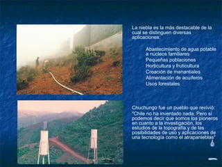 Proyecto


           La niebla es la más destacable de la
           cual se distinguen diversas
           aplicaciones:

                 Abastecimiento de agua potable
                 a núcleos familiares
                 Pequeñas poblaciones
                 Horticultura y fruticultura
                 Creación de manantiales
                 Alimentación de acuíferos
                 Usos forestales



           Chuchungo fue un pueblo que revivió:
           "Chile no ha inventado nada. Pero sí
           podemos decir que somos los pioneros
           en cuanto a la investigación, los
           estudios de la topografía y de las
           posibilidades de uso y aplicaciones de
           una tecnología como el atrapanieblas"
 