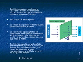 Cuantificación del aprovechamiento de las nieblas

   •   Cantidad de agua en función de la
       velocidad del viento y del contenido
       acuoso, se cifra en unos 0’5 gramos de
       gotitas de agua por m3 de aire.

   •   Una unidad de medida global.

   •   La unidad de superficie vertical expuesta
       perpendicularmente al viento.

   •   La cantidad de agua captada será
       proporcional a la superficie de obstáculo
       vertical expuesto, a la velocidad del
       viento y al contenido en gotitas de agua
       que tenga la niebla

   •   Cantidad de agua (Q, en g/s) captada
       por la superficie expuesta (S, en m2), en
       función de la velocidad del aire (v, en
       m/s) y del contenido de gotas
       microscópicas de la niebla (q, en g/m3)
       de la siguiente manera:

                 Q=Sxvxqxr
 