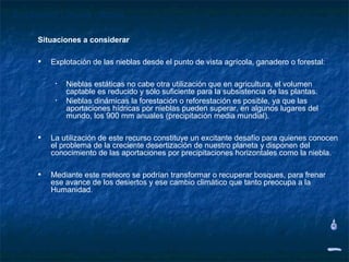 Explotación de las nieblas

     Situaciones a considerar

     • Explotación de las nieblas desde el punto de vista agrícola, ganadero o forestal:

          •   Nieblas estáticas no cabe otra utilización que en agricultura, el volumen
              captable es reducido y sólo suficiente para la subsistencia de las plantas.
          •   Nieblas dinámicas la forestación o reforestación es posible, ya que las
              aportaciones hídricas por nieblas pueden superar, en algunos lugares del
              mundo, los 900 mm anuales (precipitación media mundial).

     • La utilización de este recurso constituye un excitante desafío para quienes conocen
        el problema de la creciente desertización de nuestro planeta y disponen del
        conocimiento de las aportaciones por precipitaciones horizontales como la niebla.

     • Mediante este meteoro se podrían transformar o recuperar bosques, para frenar
        ese avance de los desiertos y ese cambio climático que tanto preocupa a la
        Humanidad.
 