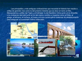 Antecedentes y descripción de la problemática del agua
        Las principales y más antiguas civilizaciones que recuerda la historia han nacido a
  orillas de grandes ríos como la del próximo Oriente que se situó en tomo al Nilo,
  Mesopotamia a orillas del Tigris y el Eúfrates; la del Neolítico Chino junto al río Amarillo;
  o la civilización del lndo junto al río del mismo nombre e imperios como el hitita, el
  griego, el etrusco, el romano, el maya y el inca construyeron sistemas de abastecimiento
  para asegurar un suministro hídrico adecuado.


                           Importancia del agua



   • Beneficios :
                    1.- Ventajas paraorganolépticos y recreativos
                     4.- Hábitat materiales fauna silvestres
                      3.- Beneficios florade residuos
                           2.- Asimilación y
 
