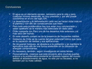 Conclusiones

  • El agua es un elemento escaso, necesario para la vida y para
      cualquier mínimo desarrollo, es muy preciada y por ello puede
      convertirse en el oro del siglo XXI.
  •   La desertización y la deforestación cada vez se hacen notar más en
      el planeta y con ello las consecuencias que traen.
  •   Para toda esta problemática hay que estar muy concienciado y
      saber apalearlo de la manera más adecuada en cada caso.
  •   Chile comparte con Perú uno de los desiertos más extensos y el
      más seco del mundo.
  •   En este desierto costero se da la presencia de frecuentes nieblas.
  •   Gobierno de Chile se da cuenta del gran potencial hídrico que tiene
      en la captación de nieblas y sus aplicaciones.
  •   Se recuperan bosques, se abastece a la población y se mantiene la
      agricultura todo ello de una forma sostenible sin la utilización de
      energías contaminantes.
  •   Es necesario, también, seguir investigando en estos temas.
  •   Personalmente, creemos que este proyecto abre muchas puertas
      entorno a la problemática existente en diversos lugares del mundo
      debido al abastecimiento de agua, no sólo por su escasez, si no
      también por su mala calidad.
 