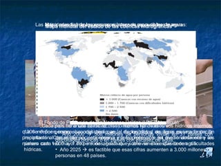 La escasez de agua

          Las actividades humanas generan escasez de renovables de agua
              Mapa mundial de los recursos internos agua de tres maneras:
              Mapa mundial del estado de las cuencas hidrográficas
                   • El crecimiento de la población
                   • La utilización errónea del agua
                   • La falta de equidad en el acceso




            El Fondo de Población de las Naciones Unidas (UNFPA) calculó:
            Cuando la cifra anual de los recursos internos fija de recursos hídricosinferior a
             Cada país tiene una cantidad más o menos renovables de agua es internos,
    que sem3 por persona,2000  508 millonesdisponibilidad acuíferos es una limitación
     1000 definen• como else considera que la de los ríos y de agua generado por la
                        Año caudal medio anual de personas vivían en 31 países con
    precipitación. Con el tiempo, esta reserva y a la protección de agua. ambiente y un
     importante al desarrollo socioeconómico interna renovable del dividiéndose entre los
                    dificultades hídricas o en países con escasez va medio
    número cada 1.000 a 1.700 m3 de agua/hab. y año se diceescasez de agua.
     países con vez mayor de personas, hasta que sobreviene la que tienen dificultades
     hídricas.      • Año 2025  es factible que esas cifras aumenten a 3.000 millones de
                    personas en 48 países.
 