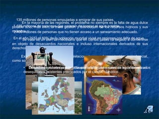 Repercusión social de la escasez de agua

      135 millones de personas empujadas a emigrar de sus países.
         En la mayoría de las regiones, el problema no siempre es la falta de agua dulce
   potable sino, más bien, la mala carecen de acceso al de los recursos hídricos y sus
    1.100 millones de personas que gestión y distribución agua potable.
   métodos.
    2.400 millones de personas que no tienen acceso a un saneamiento adecuado.
   En el Se trata de un bien tanpoblación mundial vivirá en regionesllegado a convertirse
         año 2032 el 60% de la necesario que en ciertos casos ha con falta de agua.
   en objeto de desacuerdos nacionales e incluso internacionales derivados de sus
   derechos de uso.

       Existen diferentes aspectos que, relacionados con el agua, inciden a nivel social,
   como son, por citar algunos ejemplos:
          • Desórdenes referentes a la utilización del agua en cuencas transfronterizas.
             Desastres naturales provocados por la falta o el exceso de agua debido a los
          desequilibrios existentes provocados por el cambio climático.
 