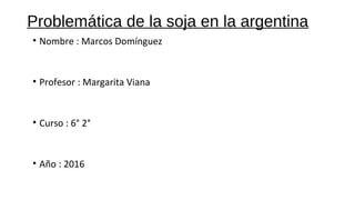 Problemática de la soja en la argentina
• Nombre : Marcos Domínguez
• Profesor : Margarita Viana
• Curso : 6° 2°
• Año : 2016
 