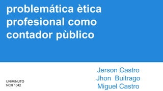 problemática ètica
profesional como
contador pùblico
Jerson Castro
Jhon Buitrago
Miguel Castro
UNIMINUTO
NCR 1042
 