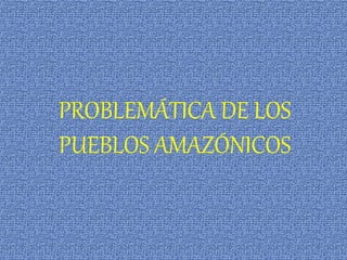 PROBLEMÁTICA DE LOS
PUEBLOS AMAZÓNICOS
 