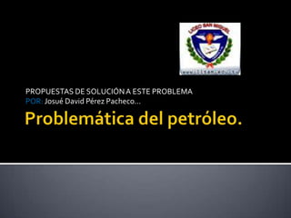 Problemática del petróleo. PROPUESTAS DE SOLUCIÓN A ESTE PROBLEMA  POR: Josué David Pérez Pacheco…  