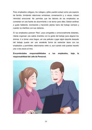 16
Para empleados antiguos, los colegas y jefes pueden actuar como una especie
de familia, brindando relaciones amistosas, conversación y, a veces, incluso
intimidad emocional. No permitas que las labores de tus empleados se
conviertan en una fuente de aburrimiento o de temor para ellos. Deben sentirse
a gusto hablando, bromeando y haciendo planes fuera del trabajo siempre y
cuando no interfiera con sus deberes.
Si tus empleados parecen “fríos”, poco amigables o emocionalmente distantes,
intenta organizar una salida divertida con la gente del trabajo para aligerar los
ánimos. Ir a tomar unos tragos, ver una película o jugar algún deporte después
del trabajo puede ser una excelente forma de estrechar lazos con tus
empleados y permitirles relacionarse entre sí, aun cuando solo puedas hacerlo
una o dos veces al mes.
Encomiéndales responsabilidades a tus empleados, bajo la
responsabilidad del Jefe de Personal.
 